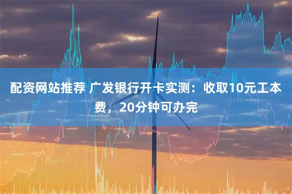 配资网站推荐 广发银行开卡实测：收取10元工本费，20分钟可办完