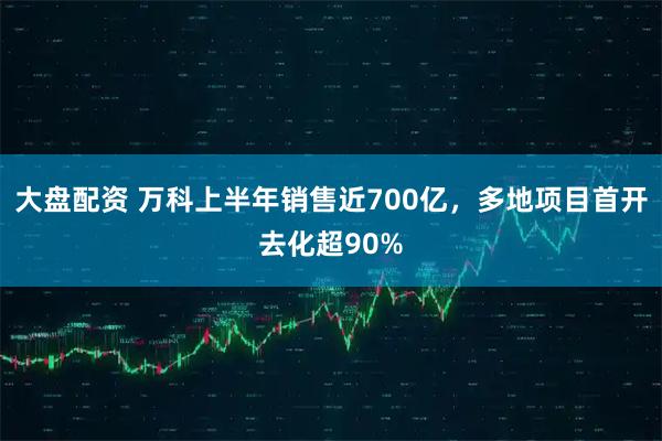 大盘配资 万科上半年销售近700亿，多地项目首开去化超90%