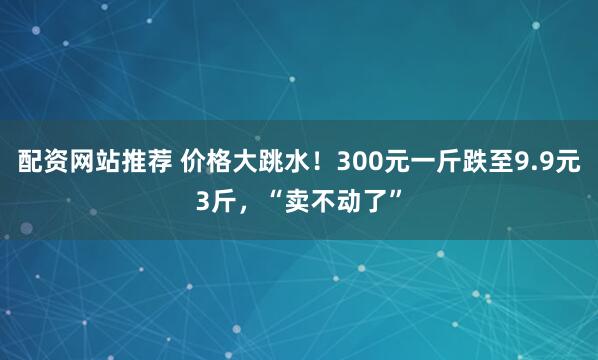 配资网站推荐 价格大跳水！300元一斤跌至9.9元3斤，“卖不动了”