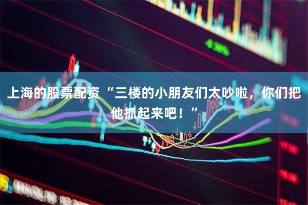 上海的股票配资 “三楼的小朋友们太吵啦，你们把他抓起来吧！”
