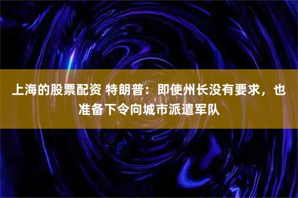 上海的股票配资 特朗普：即使州长没有要求，也准备下令向城市派遣军队