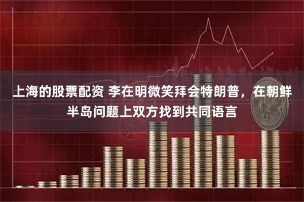 上海的股票配资 李在明微笑拜会特朗普，在朝鲜半岛问题上双方找到共同语言