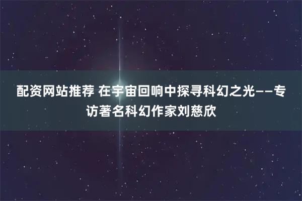 配资网站推荐 在宇宙回响中探寻科幻之光——专访著名科幻作家刘慈欣