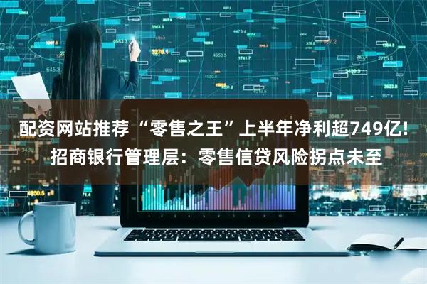 配资网站推荐 “零售之王”上半年净利超749亿! 招商银行管理层：零售信贷风险拐点未至
