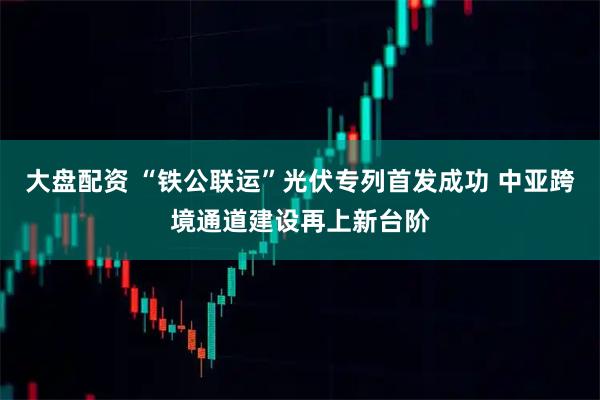 大盘配资 “铁公联运”光伏专列首发成功 中亚跨境通道建设再上新台阶