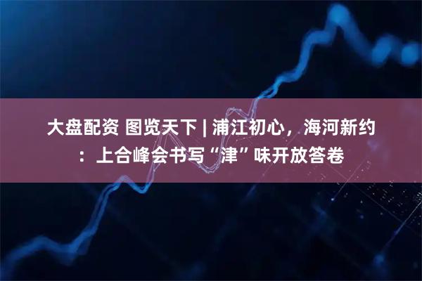 大盘配资 图览天下 | 浦江初心，海河新约：上合峰会书写“津”味开放答卷