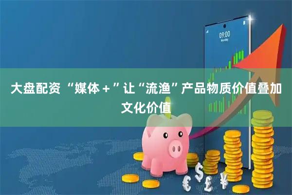 大盘配资 “媒体＋”让“流渔”产品物质价值叠加文化价值
