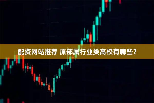 配资网站推荐 原部属行业类高校有哪些？
