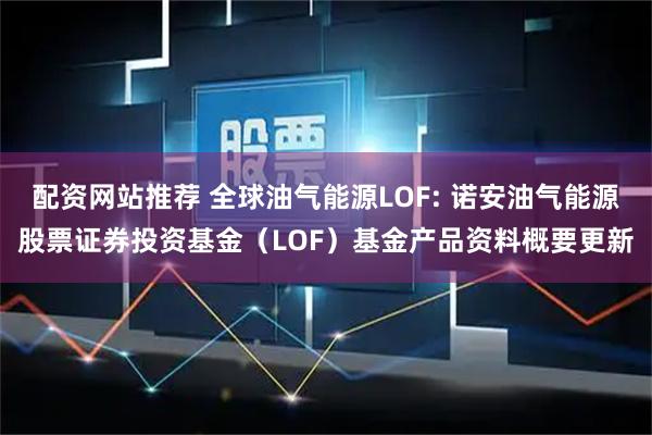 配资网站推荐 全球油气能源LOF: 诺安油气能源股票证券投资基金（LOF）基金产品资料概要更新
