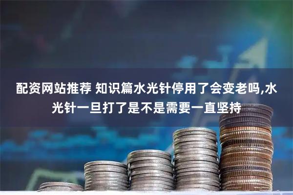 配资网站推荐 知识篇水光针停用了会变老吗,水光针一旦打了是不是需要一直坚持