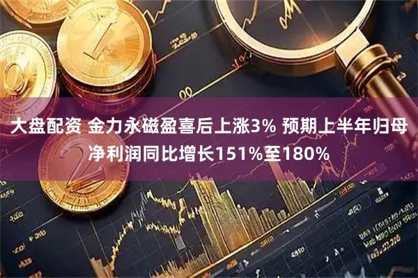 大盘配资 金力永磁盈喜后上涨3% 预期上半年归母净利润同比增长151%至180%
