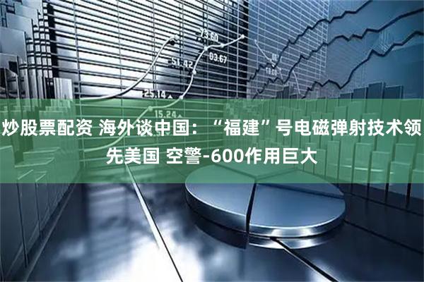 炒股票配资 海外谈中国：“福建”号电磁弹射技术领先美国 空警-600作用巨大