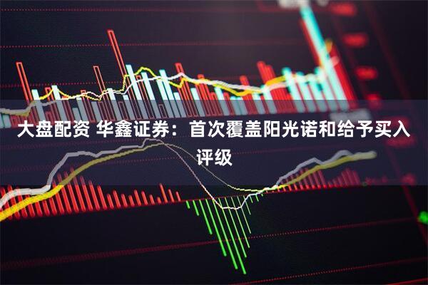 大盘配资 华鑫证券：首次覆盖阳光诺和给予买入评级