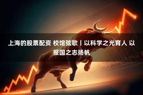 上海的股票配资 校馆弦歌丨以科学之光育人 以报国之志扬帆