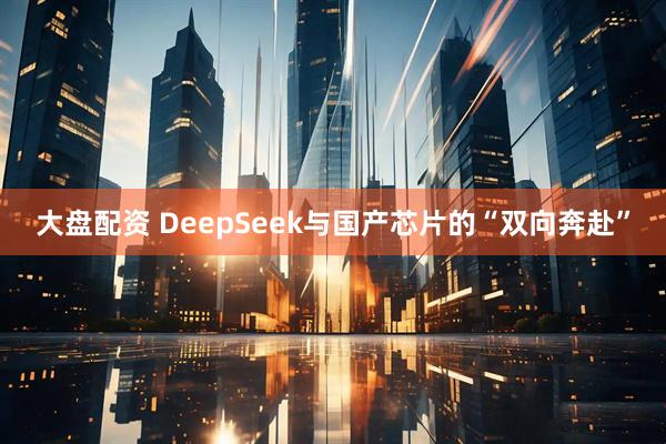 大盘配资 DeepSeek与国产芯片的“双向奔赴”
