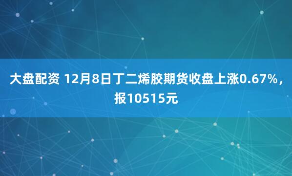 大盘配资 12月8日丁二烯胶期货收盘上涨0.67%，报10515元