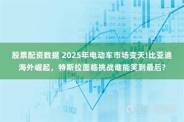 股票配资数据 2025年电动车市场变天!比亚迪海外崛起，特斯拉面临挑战谁能笑到最后?