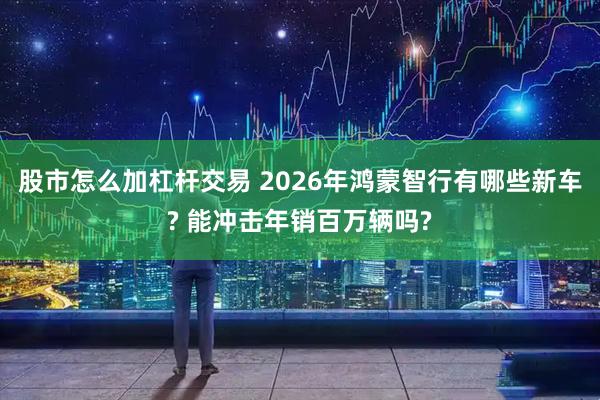 股市怎么加杠杆交易 2026年鸿蒙智行有哪些新车? 能冲击年销百万辆吗?