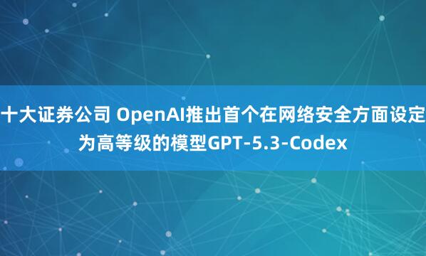十大证券公司 OpenAI推出首个在网络安全方面设定为高等级的模型GPT-5.3-Codex