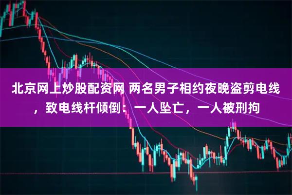 北京网上炒股配资网 两名男子相约夜晚盗剪电线，致电线杆倾倒：一人坠亡，一人被刑拘