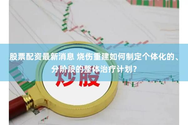 股票配资最新消息 烧伤重建如何制定个体化的、分阶段的整体治疗计划？