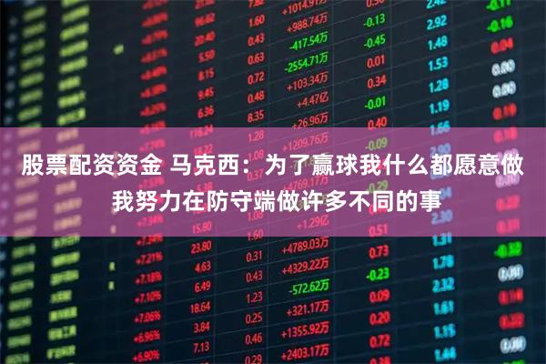 股票配资资金 马克西：为了赢球我什么都愿意做 我努力在防守端做许多不同的事