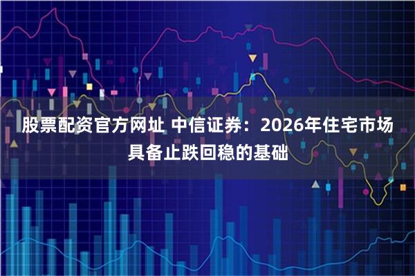 股票配资官方网址 中信证券：2026年住宅市场具备止跌回稳的基础