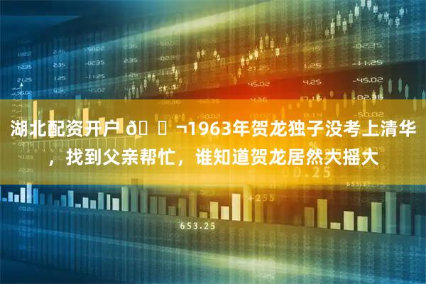 湖北配资开户 🌬1963年贺龙独子没考上清华，找到父亲帮忙，谁知道贺龙居然大摇大