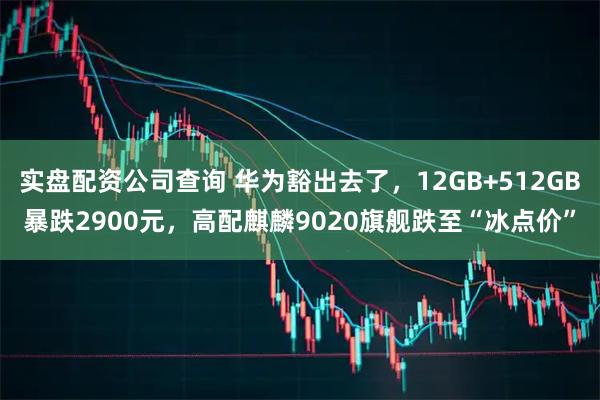 实盘配资公司查询 华为豁出去了，12GB+512GB暴跌2900元，高配麒麟9020旗舰跌至“冰点价”