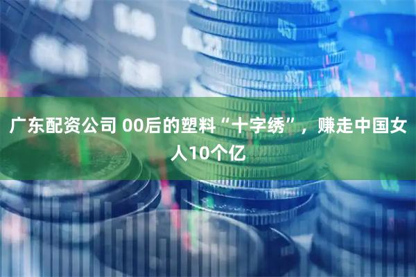 广东配资公司 00后的塑料“十字绣”，赚走中国女人10个亿