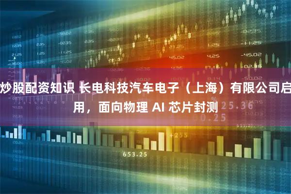 炒股配资知识 长电科技汽车电子（上海）有限公司启用，面向物理 AI 芯片封测