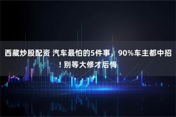 西藏炒股配资 汽车最怕的5件事，90%车主都中招! 别等大修才后悔